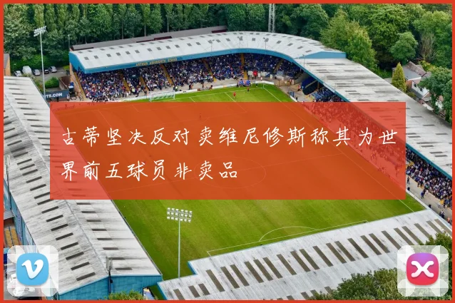 古蒂坚决反对卖维尼修斯称其为世界前五球员非卖品