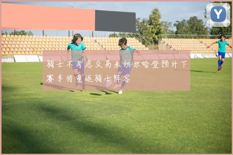骑士不考虑交易米切尔哈登预计下赛季将重返骑士阵容