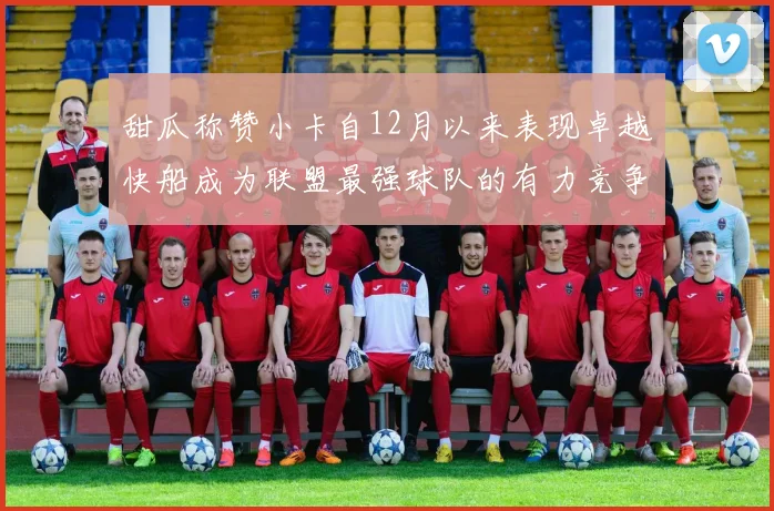 甜瓜称赞小卡自12月以来表现卓越快船成为联盟最强球队的有力竞争者