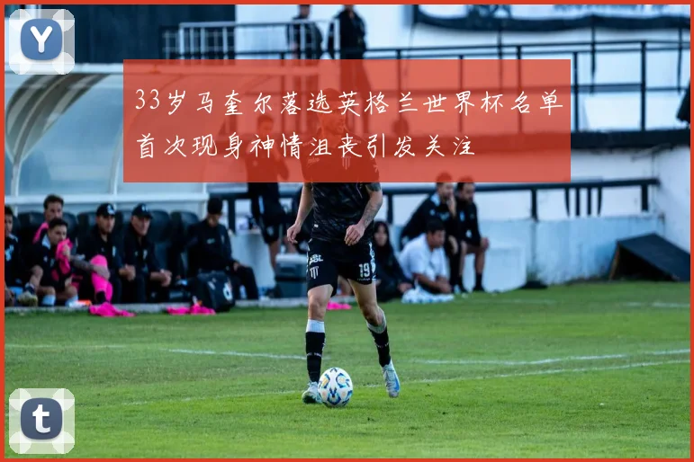 33岁马奎尔落选英格兰世界杯名单首次现身神情沮丧引发关注