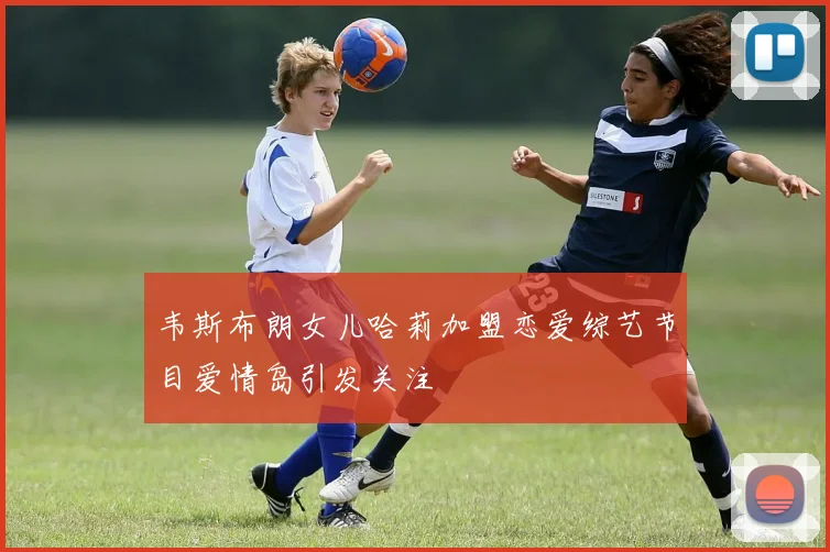 韦斯布朗女儿哈莉加盟恋爱综艺节目爱情岛引发关注
