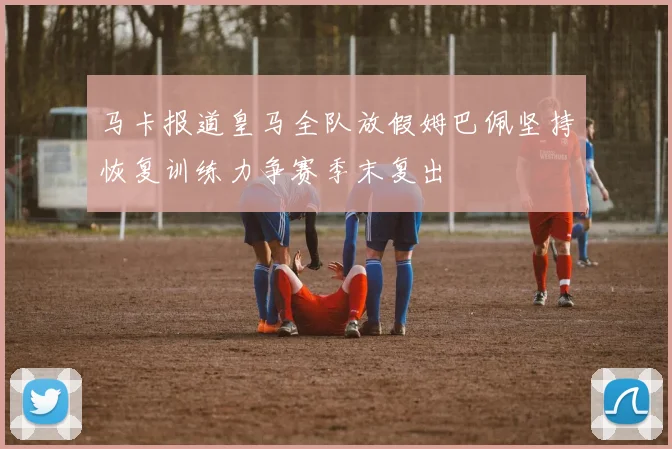 马卡报道皇马全队放假姆巴佩坚持恢复训练力争赛季末复出