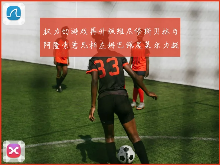 权力的游戏再升级维尼修斯贝林与阿隆索意见相左姆巴佩居莱尔力挺新势力