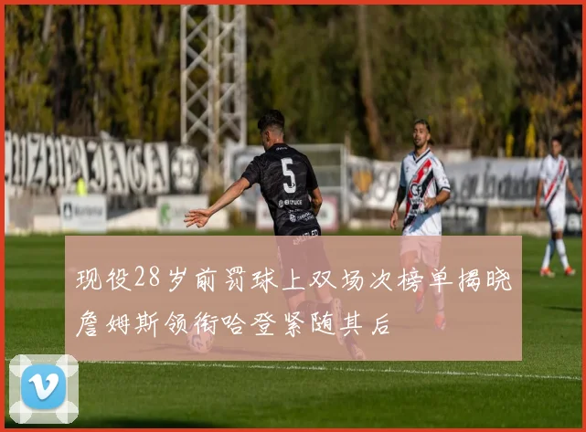 现役28岁前罚球上双场次榜单揭晓詹姆斯领衔哈登紧随其后