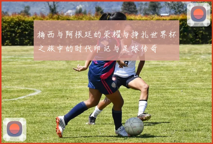 梅西与阿根廷的荣耀与挣扎世界杯之旅中的时代印记与足球传奇