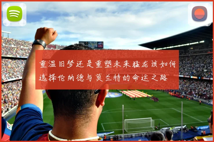 重温旧梦还是重塑未来猛龙该如何选择伦纳德与莫兰特的命运之路