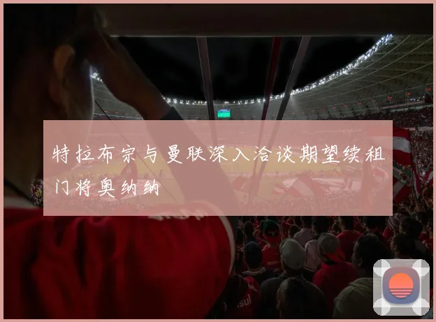 特拉布宗与曼联深入洽谈期望续租门将奥纳纳