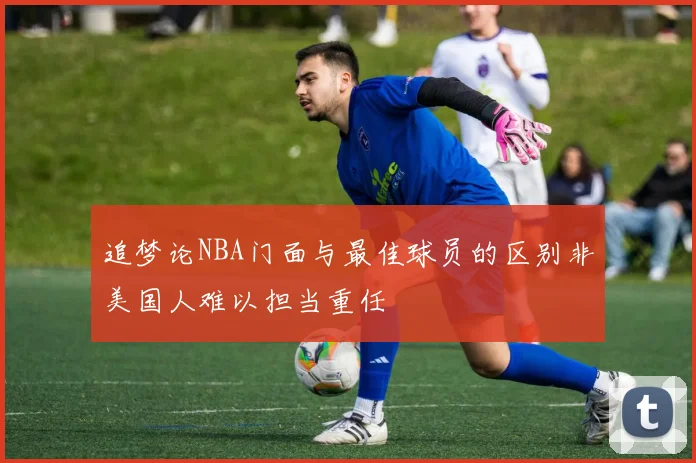 追梦论NBA门面与最佳球员的区别非美国人难以担当重任
