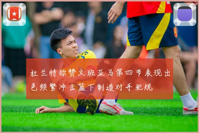 杜兰特称赞文班亚马第四节表现出色频繁冲击篮下制造对手犯规
