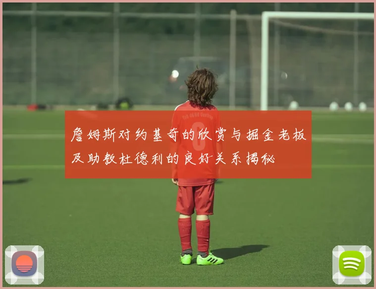 詹姆斯对约基奇的欣赏与掘金老板及助教杜德利的良好关系揭秘