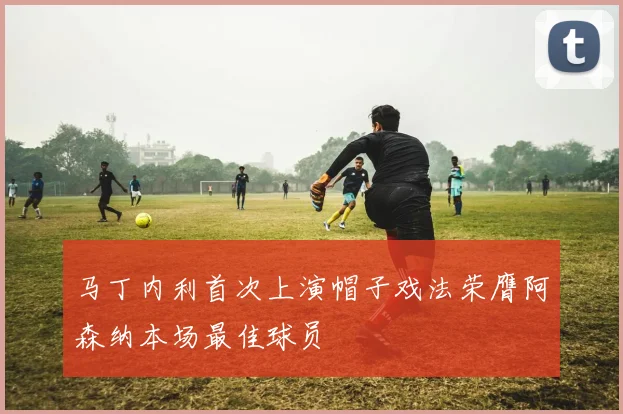 马丁内利首次上演帽子戏法荣膺阿森纳本场最佳球员