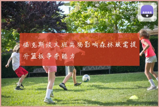 福克斯谈文班离场影响森林狼需提升篮板争夺能力