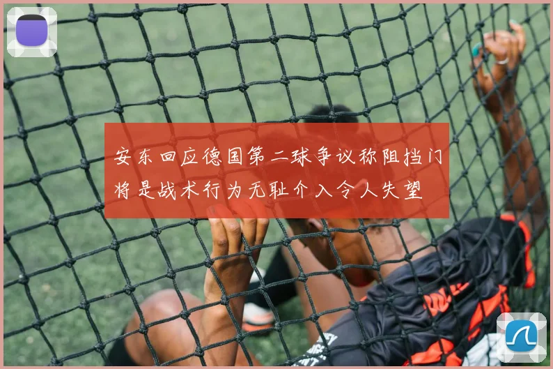 安东回应德国第二球争议称阻挡门将是战术行为无耻介入令人失望