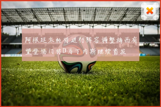 阿根廷末轮将进行阵容调整梅西有望登场门将D马丁内斯继续首发