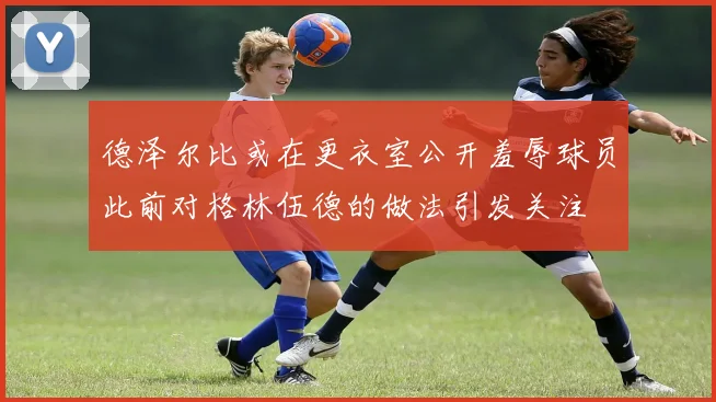 德泽尔比或在更衣室公开羞辱球员此前对格林伍德的做法引发关注